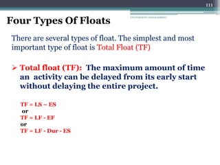 ENGINEERING MANAGEMENT
111
Four Types Of Floats
There are several types of float. The simplest and most
important type of float is Total Float (TF)
 Total float (TF): The maximum amount of time
an activity can be delayed from its early start
without delaying the entire project.
TF = LS – ES
or
TF = LF - EF
or
TF = LF - Dur - ES
 