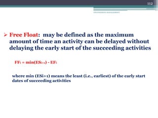 ENGINEERING MANAGEMENT
112
 Free Float: may be defined as the maximum
amount of time an activity can be delayed without
delaying the early start of the succeeding activities
FFi = min(ESi+1) - EFi
where min (ESi+1) means the least (i.e., earliest) of the early start
dates of succeeding activities
 
