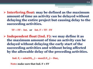 ENGINEERING MANAGEMENT
114
 Interfering float: may be defined as the maximum
amount of time an activity can be delayed without
delaying the entire project but causing delay to the
succeeding activities.
TF = FF - Int. or Int. F = TF - FF
 Independent float (Ind. F): we may define it as
the maximum amount of time an activity can be
delayed without delaying the early start of the
succeeding activities and without being affected
by the allowable delay of the preceding activities.
Ind. Fi = min(ESi+1) – max(LFi-1) – Duri
Note: make sure that Ind. F ≤ FF
 