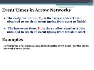 ENGINEERING MANAGEMENT
116
Event Times in Arrow Networks
 The early event time, TE, is the largest (latest) date
obtained to reach an event (going from start to finish).
 The late event time, TL, is the smallest (earliest) date
obtained to reach an event (going from finish to start).
Examples
Perform the CPM calculations, including the event times, for the arrow
network shown below.
 
