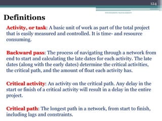 ENGINEERING MANAGEMENT
124
Definitions
Activity, or task: A basic unit of work as part of the total project
that is easily measured and controlled. It is time- and resource
consuming.
Backward pass: The process of navigating through a network from
end to start and calculating the late dates for each activity. The late
dates (along with the early dates) determine the critical activities,
the critical path, and the amount of float each activity has.
Critical activity: An activity on the critical path. Any delay in the
start or finish of a critical activity will result in a delay in the entire
project.
Critical path: The longest path in a network, from start to finish,
including lags and constraints.
 