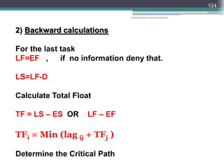 ENGINEERING MANAGEMENT
134
2) Backward calculations
For the last task
LF=EF , if no information deny that.
LS=LF-D
Calculate Total Float
TF = LS – ES OR LF – EF
TFi = Min (lag ij + TFj )
Determine the Critical Path
 