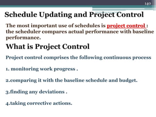 140
Schedule Updating and Project Control
The most important use of schedules is project control :
the scheduler compares actual performance with baseline
performance.
What is Project Control
Project control comprises the following continuous process
1. monitoring work progress .
2.comparing it with the baseline schedule and budget.
3.finding any deviations .
4.taking corrective actions.
ENGINEERING MANAGEMENT
 