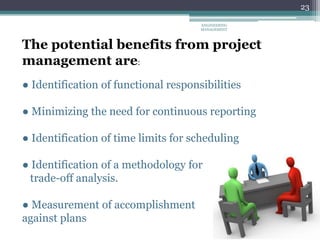 23
The potential benefits from project
management are:
● Identification of functional responsibilities
● Minimizing the need for continuous reporting
● Identification of time limits for scheduling
● Identification of a methodology for
trade-off analysis.
● Measurement of accomplishment
against plans
ENGINEERING
MANAGEMENT
 