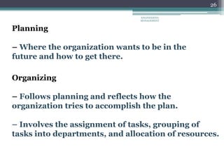 26
Planning
– Where the organization wants to be in the
future and how to get there.
Organizing
– Follows planning and reflects how the
organization tries to accomplish the plan.
– Involves the assignment of tasks, grouping of
tasks into departments, and allocation of resources.
ENGINEERING
MANAGEMENT
 