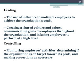 27
Leading
– The use of influence to motivate employees to
achieve the organization's goals.
– Creating a shared culture and values,
communicating goals to employees throughout
the organization, and infusing employees to
perform at a high level.
Controlling
– Monitoring employees' activities, determining if
the organization is on target toward its goals, and
making corrections as necessary
ENGINEERING
MANAGEMENT
 