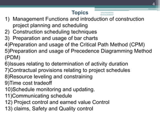4
Topics
1) Management Functions and introduction of construction
project planning and scheduling
2) Construction scheduling techniques
3) Preparation and usage of bar charts
4)Preparation and usage of the Critical Path Method (CPM)
5)Preparation and usage of Precedence Diagramming Method
(PDM)
6)Issues relating to determination of activity duration
7)Contractual provisions relating to project schedules
8)Resource leveling and constraining
9)Time cost tradeoff
10)Schedule monitoring and updating.
11)Communicating schedule
12) Project control and earned value Control
13) claims, Safety and Quality control
ENGINEERING
MANAGEMENT
 