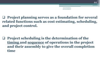 44
 Project planning serves as a foundation for several
related functions such as cost estimating, scheduling,
and project control.
 Project scheduling is the determination of the
timing and sequence of operations in the project
and their assembly to give the overall completion
time
ENGINEERING
MANAGEMENT
 