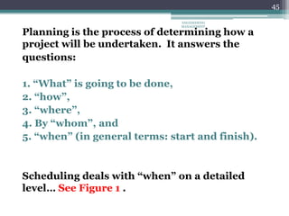 45
Planning is the process of determining how a
project will be undertaken. It answers the
questions:
1. “What” is going to be done,
2. “how”,
3. “where”,
4. By “whom”, and
5. “when” (in general terms: start and finish).
Scheduling deals with “when” on a detailed
level… See Figure 1 .
ENGINEERING
MANAGEMENT
 