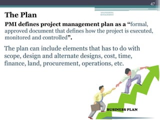 47
The Plan
PMI defines project management plan as a ‘‘formal,
approved document that defines how the project is executed,
monitored and controlled”.
The plan can include elements that has to do with
scope, design and alternate designs, cost, time,
finance, land, procurement, operations, etc.
ENGINEERING
MANAGEMENT
 