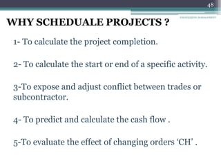 48
WHY SCHEDUALE PROJECTS ?
1- To calculate the project completion.
2- To calculate the start or end of a specific activity.
3-To expose and adjust conflict between trades or
subcontractor.
4- To predict and calculate the cash flow .
5-To evaluate the effect of changing orders ‘CH’ .
ENGINEERING MANAGEMENT
 