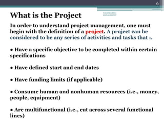 6
In order to understand project management, one must
begin with the definition of a project. A project can be
considered to be any series of activities and tasks that :.
● Have a specific objective to be completed within certain
specifications
● Have defined start and end dates
● Have funding limits (if applicable)
● Consume human and nonhuman resources (i.e., money,
people, equipment)
● Are multifunctional (i.e., cut across several functional
lines)
What is the Project
ENGINEERING
MANAGEMENT
 