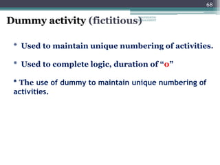 68
Dummy activity (fictitious)
* Used to maintain unique numbering of activities.
* Used to complete logic, duration of “0”
* The use of dummy to maintain unique numbering of
activities.
ENGINEERING
MANAGEMENT
 