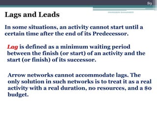 89
ENGINEERING MANAGEMENT
Lags and Leads
In some situations, an activity cannot start until a
certain time after the end of its Predecessor.
Lag is defined as a minimum waiting period
between the finish (or start) of an activity and the
start (or finish) of its successor.
Arrow networks cannot accommodate lags. The
only solution in such networks is to treat it as a real
activity with a real duration, no resources, and a $0
budget.
 