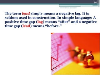 ENGINEERING MANAGEMENT
91
The term lead simply means a negative lag. It is
seldom used in construction. In simple language: A
positive time gap (lag) means ‘‘after’’ and a negative
time gap (lead) means ‘‘before.’’
 