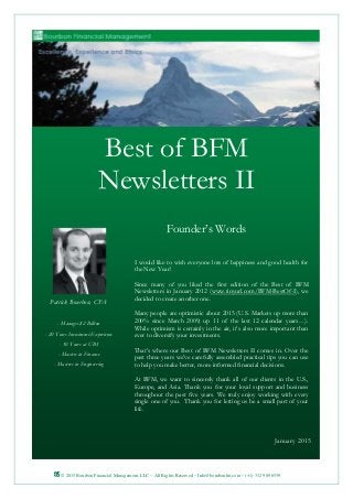 © 2015 Bourbon Financial Management, LLC ~ All Rights Reserved ~ Info@bourbonfm.com ~ (+1) 312 909 6539 1
Founder’s Words
Best of BFM
Newsletters II
I would like to wish everyone lots of happiness and good health for
the New Year!
Since many of you liked the first edition of the Best of BFM
Newsletters in January 2012 (www.tinyurl.com/BFM-BestOf-I), we
decided to create another one.
Many people are optimistic about 2015 (U.S. Markets up more than
200% since March 2009; up 11 of the last 12 calendar years…).
While optimism is certainly in the air, it’s also more important than
ever to diversify your investments.
That’s where our Best of BFM Newsletters II comes in. Over the
past three years we’ve carefully assembled practical tips you can use
to help you make better, more informed financial decisions.
At BFM, we want to sincerely thank all of our clients in the U.S.,
Europe, and Asia. Thank you for your loyal support and business
throughout the past five years. We truly enjoy working with every
single one of you. Thank you for letting us be a small part of your
life.
Patrick Bourbon, CFA
- Manages $2 Billion
- 20 Years Investment Experience
- 10 Years at UBS
- Masters in Finance
- Masters in Engineering
January 2015
 