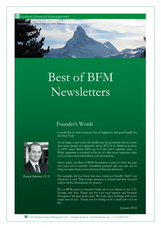 Best of BFM
                       Newsletters

                                Founder’s Words
                                 I would like to wish everyone lots of happiness and good health for
                                 the New Year!

                                 As we begin a new cycle, the media may be pessimistic but we know
                                 that many people are optimistic about 2012 (U.S. Markets up close
                                 to 100% since March 2009; up 8 of the last 9 calendar years…).
                                 While optimism is certainly in the air, it’s also more important than
                                 ever to keep a level head about your investments.

                                 That’s where our Best of BFM Newsletters comes in. Over the past
                                 two years we’ve carefully assembled practical tips you can use to
                                 help you make better, more informed financial decisions.

Patrick Bourbon, CFA             For example, did you know that your vision can literally “trick” you
                                 whenever it can? That human attention is limited and that we can’t
                                 analyze all the information we receive?

                                 We, at BFM, want to sincerely thank all of our clients in the U.S.,
                                 Europe, and Asia. Thank you for your loyal support and business
                                 throughout the past three years. We truly enjoy working with every
                                 single one of you. Thank you for letting us be a small part of your
                                 life.
                                                                                                 January 2012

   © 2012 Bourbon Financial Management, LLC ~ All Rights Reserved ~ Info@bourbonfm.com ~ (+1) 312 909 6539      1
 