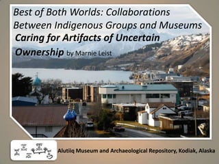 Best of Both Worlds: Collaborations Between Indigenous Groups and Museums Caring for Artifacts of Uncertain  Ownership by Marnie Leist Alutiiq Museum and Archaeological Repository, Kodiak, Alaska 
