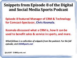 Snippets from Episode 8 of the Digital
and Social Media Sports Podcast
Episode 8 featured Manager of CRM & Technology
for Comcast-Spectacor, Chris Kosmala.
Kosmala discussed what a CRM is, how it can be
used to benefit sales & service in sports, and more.
What follows is a collection of snippets from the podcast. For the full
episode, visit DSMSports.net

@njh287 DSMSports.net

 
