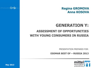 Regina GROMOVA
Anna KOSOVA
May 2013
GENERATION Y:
ASSESSMENT OF OPPORTUNITIES
WITH YOUNG CONSUMERS IN RUSSIA
PRESENTATION PREPARED FOR:
ESOMAR BEST OF – RUSSIA 2013
 