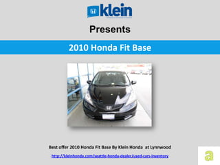 Presents
          2010 Honda Fit Base




Best offer 2010 Honda Fit Base By Klein Honda at Lynnwood
 http://kleinhonda.com/seattle-honda-dealer/used-cars-inventory
 