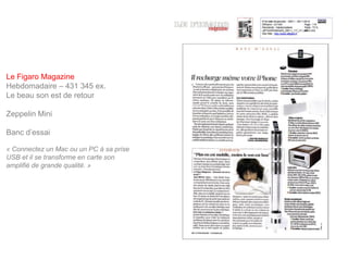 Le Figaro Magazine
Hebdomadaire – 431 345 ex.
Le beau son est de retour

Zeppelin Mini

Banc d’essai

« Connectez un Mac ou un PC à sa prise
USB et il se transforme en carte son
amplifié de grande qualité. »
 