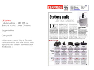 L’Express
Hebdomadaire – 445 811 ex.
Stations audio / Libres Chaînes

Zeppelin Mini

Comparatif

« Comme son grand frère le Zeppelin,
cette déclinaison mini offre un son sans
reproche avec une très belle restitution
des basses. »
 