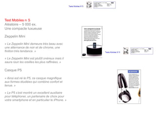 Test Mobiles n 5
Aléatoire – 5 000 ex.
Une compacte luxueuse

Zeppelin Mini

« Le Zeppelin Mini demeure très beau avec
une alternance de noir et de chrome, une
finition très tendance. »

« Le Zeppelin Mini est plutôt onéreux mais il
saura ravir les oreilles les plus raffinées. »

Casque P5

« Ainsi est né le P5, ce casque magnifique
aux formes étudiées qui combine confort et
tenue. »

« Le P5 s’est montré un excellent auxiliaire
pour téléphoner, un partenaire de choix pour
votre smartphone et en particulier le iPhone. »
 