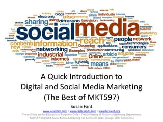 A Quick Introduction to
Digital and Social Media Marketing
(The Best of MKT597)
Susan Fant
www.susanfant.com / www.castlesands.com / www.fernweb.org
These Slides are for Educational Purposes Only – The University of Alabama Marketing Department
MKT597: Digital & Social Media Marketing Fall Semester 2013 (Image: Wiki Commons)

 