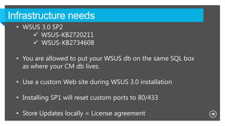 • WSUS 3.0 SP2
 WSUS-KB2720211
 WSUS-KB2734608
• You are allowed to put your WSUS db on the same SQL box
as where your CM db lives.
• Use a custom Web site during WSUS 3.0 installation
• Installing SP1 will reset custom ports to 80/433
• Store Updates locally = License agreement
 