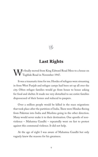 Last Rights


W       e finally moved from King Edward Road Mess to a house on
        Tughlak Road in November 1947.

    It was a traumatic time for me. Hordes of refugees were streaming
in from West Punjab and refugee camps had been set up all over the
city. Often refugee families would go from house to house asking
for food and shelter. It made me very disturbed to see entire families
dispossessed of their homes and reduced to paupers.

    Over a million people would be killed in the mass migrations
that took place after the partition of India. There were Hindus fleeing
from Pakistan into India and Muslims going in the other direction.
Many would never make it to their destination. One apostle of non-
violence – Mahatma Gandhi – repeatedly went on fast to protest
against this communal violence. It did not help.

    At the age of eight I was aware of Mahatma Gandhi but only
vaguely knew the reasons for his greatness.



                                   9
 