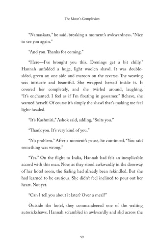 The Moon’s Complexion




    “Namaskara,” he said, breaking a moment’s awkwardness. “Nice
to see you again.”

    “And you. Thanks for coming.”

    “Here—I’ve brought you this. Evenings get a bit chilly.”
Hannah unfolded a huge, light woolen shawl. It was double-
sided, green on one side and maroon on the reverse. The weaving
was intricate and beautiful. She wrapped herself inside it. It
covered her completely, and she twirled around, laughing.
“It’s enchanted. I feel as if I’m floating in gossamer.” Behave, she
warned herself. Of course it’s simply the shawl that’s making me feel
light-headed.

    “It’s Kashmiri,” Ashok said, adding, “Suits you.”

    “Thank you. It’s very kind of you.”

    “No problem.” After a moment’s pause, he continued. “You said
something was wrong.”

    “Yes.” On the flight to India, Hannah had felt an inexplicable
accord with this man. Now, as they stood awkwardly in the doorway
of her hotel room, the feeling had already been rekindled. But she
had learned to be cautious. She didn’t feel inclined to pour out her
heart. Not yet.

    “Can I tell you about it later? Over a meal?”

    Outside the hotel, they commandeered one of the waiting
autorickshaws. Hannah scrambled in awkwardly and slid across the




                                 99
 
