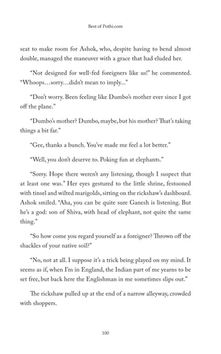 Best of Pothi.com




seat to make room for Ashok, who, despite having to bend almost
double, managed the maneuver with a grace that had eluded her.

    “Not designed for well-fed foreigners like us!” he commented.
“Whoops…sorry…didn’t mean to imply...”

    “Don’t worry. Been feeling like Dumbo’s mother ever since I got
off the plane.”

    “Dumbo’s mother? Dumbo, maybe, but his mother? That’s taking
things a bit far.”

    “Gee, thanks a bunch. You’ve made me feel a lot better.”

    “Well, you don’t deserve to. Poking fun at elephants.”

    “Sorry. Hope there weren’t any listening, though I suspect that
at least one was.” Her eyes gestured to the little shrine, festooned
with tinsel and wilted marigolds, sitting on the rickshaw’s dashboard.
Ashok smiled. “Aha, you can be quite sure Ganesh is listening. But
he’s a god: son of Shiva, with head of elephant, not quite the same
thing.”

    “So how come you regard yourself as a foreigner? Thrown off the
shackles of your native soil?”

    “No, not at all. I suppose it’s a trick being played on my mind. It
seems as if, when I’m in England, the Indian part of me yearns to be
set free, but back here the Englishman in me sometimes slips out.”

    The rickshaw pulled up at the end of a narrow alleyway, crowded
with shoppers.



                                  100
 
