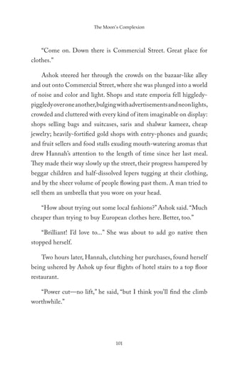 The Moon’s Complexion




    “Come on. Down there is Commercial Street. Great place for
clothes.”

    Ashok steered her through the crowds on the bazaar-like alley
and out onto Commercial Street, where she was plunged into a world
of noise and color and light. Shops and state emporia fell higgledy-
piggledy over one another,bulging with advertisements and neon lights,
crowded and cluttered with every kind of item imaginable on display:
shops selling bags and suitcases, saris and shalwar kameez, cheap
jewelry; heavily-fortified gold shops with entry-phones and guards;
and fruit sellers and food stalls exuding mouth-watering aromas that
drew Hannah’s attention to the length of time since her last meal.
They made their way slowly up the street, their progress hampered by
beggar children and half-dissolved lepers tugging at their clothing,
and by the sheer volume of people flowing past them. A man tried to
sell them an umbrella that you wore on your head.

    “How about trying out some local fashions?” Ashok said. “Much
cheaper than trying to buy European clothes here. Better, too.”

    “Brilliant! I’d love to...” She was about to add go native then
stopped herself.

    Two hours later, Hannah, clutching her purchases, found herself
being ushered by Ashok up four flights of hotel stairs to a top floor
restaurant.

    “Power cut—no lift,” he said, “but I think you’ll find the climb
worthwhile.”




                                 101
 
