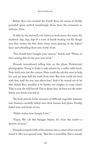 Best of Pothi.com




    Before they even reached the fourth floor, the aroma of freshly
pounded spices wafted tantalizingly down from the restaurant to
welcome them.

    A table by the stairwell; roti-bakers at work across the room; the
rhythmic slap, slap, slap of a score of hands beating out the dough
into thin circles; the fires from many ovens playing on the bakers’
faces and rekindling them into works of art.

    “You should have brought your camera,” Ashok said. “Plenty of
faces among that lot for your next book.”

    Hannah remembered telling him on the plane. Professional
photographer. Going to India to take photos for a coffee-table book.
Now she’d even lost the camera. How could she ask this man to help
her and yet keep half the truth from him? But how could she level
with him until she was sure about him? And if he turned out to be
that Ashok Rao, wouldn’t it be harder, not simpler, to come clean?
Take it easy, she told herself. Get to know him. At least test the water
before you throw yourself in.

    The food arrived. Little measures of different vegetable mixtures
and chutneys carefully ladled onto their banana-leaf plates. Freshly
baked rotis and bowls of rice.

    “Didn’t realize how hungry I was.”

    “Enjoy. We call this baingan bharta. It’s from the north—a
favorite of mine.”

    Hannah scooped a little of the mixture onto a corner of her roti and
tasted it. Her eyes opened wide. “But this is incredible. This is exactly


                                   102
 