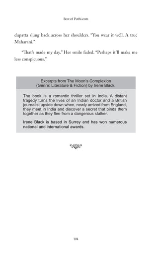 Best of Pothi.com




dupatta slung back across her shoulders. “You wear it well. A true
Maharani.”

    “That’s made my day.” Her smile faded. “Perhaps it’ll make me
less conspicuous.”



               Excerpts from The Moon’s Complexion
             (Genre: Literature & Fiction) by Irene Black.

    The book is a romantic thriller set in India. A distant
    tragedy turns the lives of an Indian doctor and a British
    journalist upside down when, newly arrived from England,
    they meet in India and discover a secret that binds them
    together as they ﬂee from a dangerous stalker.

    Irene Black is based in Surrey and has won numerous
    national and international awards.




                                  104
 