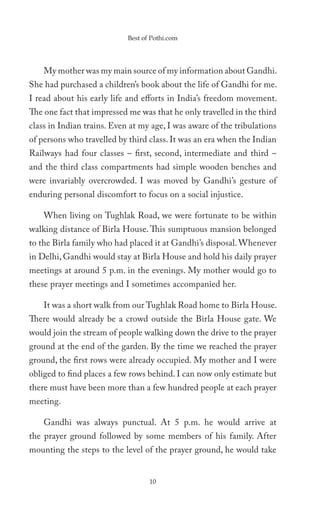 Best of Pothi.com




    My mother was my main source of my information about Gandhi.
She had purchased a children’s book about the life of Gandhi for me.
I read about his early life and efforts in India’s freedom movement.
The one fact that impressed me was that he only travelled in the third
class in Indian trains. Even at my age, I was aware of the tribulations
of persons who travelled by third class. It was an era when the Indian
Railways had four classes – first, second, intermediate and third –
and the third class compartments had simple wooden benches and
were invariably overcrowded. I was moved by Gandhi’s gesture of
enduring personal discomfort to focus on a social injustice.

    When living on Tughlak Road, we were fortunate to be within
walking distance of Birla House. This sumptuous mansion belonged
to the Birla family who had placed it at Gandhi’s disposal. Whenever
in Delhi, Gandhi would stay at Birla House and hold his daily prayer
meetings at around 5 p.m. in the evenings. My mother would go to
these prayer meetings and I sometimes accompanied her.

    It was a short walk from our Tughlak Road home to Birla House.
There would already be a crowd outside the Birla House gate. We
would join the stream of people walking down the drive to the prayer
ground at the end of the garden. By the time we reached the prayer
ground, the first rows were already occupied. My mother and I were
obliged to find places a few rows behind. I can now only estimate but
there must have been more than a few hundred people at each prayer
meeting.

    Gandhi was always punctual. At 5 p.m. he would arrive at
the prayer ground followed by some members of his family. After
mounting the steps to the level of the prayer ground, he would take


                                   10
 