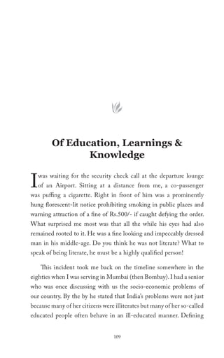Of Education, Learnings &
                Knowledge


I   was waiting for the security check call at the departure lounge
    of an Airport. Sitting at a distance from me, a co-passenger
was puffing a cigarette. Right in front of him was a prominently
hung florescent-lit notice prohibiting smoking in public places and
warning attraction of a fine of Rs.500/- if caught defying the order.
What surprised me most was that all the while his eyes had also
remained rooted to it. He was a fine looking and impeccably dressed
man in his middle-age. Do you think he was not literate? What to
speak of being literate, he must be a highly qualified person!

     This incident took me back on the timeline somewhere in the
eighties when I was serving in Mumbai (then Bombay). I had a senior
who was once discussing with us the socio-economic problems of
our country. By the by he stated that India’s problems were not just
because many of her citizens were illiterates but many of her so-called
educated people often behave in an ill-educated manner. Defining


                                  109
 