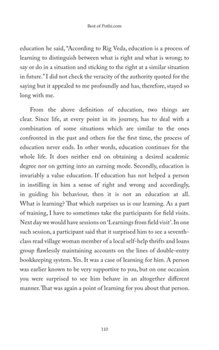 Best of Pothi.com




education he said, “According to Rig Veda, education is a process of
learning to distinguish between what is right and what is wrong; to
say or do in a situation and sticking to the right at a similar situation
in future.” I did not check the veracity of the authority quoted for the
saying but it appealed to me profoundly and has, therefore, stayed so
long with me.

    From the above definition of education, two things are
clear. Since life, at every point in its journey, has to deal with a
combination of some situations which are similar to the ones
confronted in the past and others for the first time, the process of
education never ends. In other words, education continues for the
whole life. It does neither end on obtaining a desired academic
degree nor on getting into an earning mode. Secondly, education is
invariably a value education. If education has not helped a person
in instilling in him a sense of right and wrong and accordingly,
in guiding his behaviour, then it is not an education at all.
What is learning? That which surprises us is our learning. As a part
of training, I have to sometimes take the participants for field visits.
Next day we would have sessions on ‘Learnings from field visit’. In one
such session, a participant said that it surprised him to see a seventh-
class read village woman member of a local self-help thrifts and loans
group flawlessly maintaining accounts on the lines of double-entry
bookkeeping system. Yes. It was a case of learning for him. A person
was earlier known to be very supportive to you, but on one occasion
you were surprised to see him behave in an altogether different
manner. That was again a point of learning for you about that person.




                                   110
 