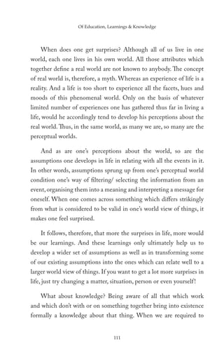 Of Education, Learnings & Knowledge




    When does one get surprises? Although all of us live in one
world, each one lives in his own world. All those attributes which
together define a real world are not known to anybody. The concept
of real world is, therefore, a myth. Whereas an experience of life is a
reality. And a life is too short to experience all the facets, hues and
moods of this phenomenal world. Only on the basis of whatever
limited number of experiences one has gathered thus far in living a
life, would he accordingly tend to develop his perceptions about the
real world. Thus, in the same world, as many we are, so many are the
perceptual worlds.

    And as are one’s perceptions about the world, so are the
assumptions one develops in life in relating with all the events in it.
In other words, assumptions sprung up from one’s perceptual world
condition one’s way of filtering/ selecting the information from an
event, organising them into a meaning and interpreting a message for
oneself. When one comes across something which differs strikingly
from what is considered to be valid in one’s world view of things, it
makes one feel surprised.

    It follows, therefore, that more the surprises in life, more would
be our learnings. And these learnings only ultimately help us to
develop a wider set of assumptions as well as in transforming some
of our existing assumptions into the ones which can relate well to a
larger world view of things. If you want to get a lot more surprises in
life, just try changing a matter, situation, person or even yourself !

    What about knowledge? Being aware of all that which work
and which don’t with or on something together bring into existence
formally a knowledge about that thing. When we are required to


                                    111
 