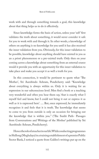 Best of Pothi.com




work with and through something towards a goal, this knowledge
about that thing helps us to do it effectively.

    Since knowledge forms the basis of action, unless your ‘self ’ first
validates the truth about something, it would never consider it safe
for you to work with and through it. In other words, a knowledge of
others on anything is no knowledge for you until it has also received
the inner validation from you. Obviously, for this inner validation to
be possible, knowledge about anything should have existed in you as
an a priori phenomenon or a pre-existed truth. Only then on your
coming across a knowledge about something from an external source
would it provide you with an opportunity for this inner validation to
take place and make you accept it as well a truth for you.

    In this connection, it would be pertinent to quote what ‘The
Mother’, Sri Aurobindo Ashram, Pondicherry said: “Knowledge
about everything is always within us. Only it is waiting for an
expression in our subconscious level. Men find a book or a teaching
very wonderful and often you hear them say, ‘that is exactly what I
myself feel and know, but I could not bring it out or express it as
well as it is expressed here’. .... But, once expressed, he immediately
recognises it and feels that it is truth. The knowledge that seems
to come to you from outside is only an occasion for bringing out
the knowledge that is within you.” (‘The Sunlit Path- Passages
from Conversations and Writings of the Mother’ published by Sri
Aurobindo Ashram, Pondicherry).

    Hence the role of a teacher in our life.While conducting programmes
in Shillong (Meghalaya) in a training establishment of a premier Public
Sector Bank, I noticed a quote from Galileo’s writings put up on the


                                  112
 