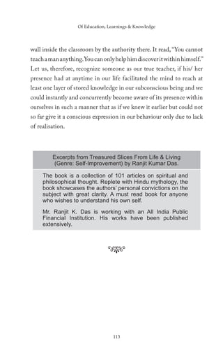 Of Education, Learnings & Knowledge




wall inside the classroom by the authority there. It read, “You cannot
teach a man anything. You can only help him discover it within himself.”
Let us, therefore, recognize someone as our true teacher, if his/ her
presence had at anytime in our life facilitated the mind to reach at
least one layer of stored knowledge in our subconscious being and we
could instantly and concurrently become aware of its presence within
ourselves in such a manner that as if we knew it earlier but could not
so far give it a conscious expression in our behaviour only due to lack
of realisation.



         Excerpts from Treasured Slices From Life & Living
         (Genre: Self-Improvement) by Ranjit Kumar Das.

     The book is a collection of 101 articles on spiritual and
     philosophical thought. Replete with Hindu mythology, the
     book showcases the authors’ personal convictions on the
     subject with great clarity. A must read book for anyone
     who wishes to understand his own self.
     Mr. Ranjit K. Das is working with an All India Public
     Financial Institution. His works have been published
     extensively.




                                  113
 