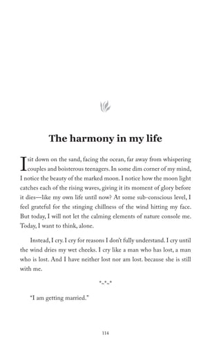 The harmony in my life


I   sit down on the sand, facing the ocean, far away from whispering
    couples and boisterous teenagers. In some dim corner of my mind,
I notice the beauty of the marked moon. I notice how the moon light
catches each of the rising waves, giving it its moment of glory before
it dies—like my own life until now? At some sub-conscious level, I
feel grateful for the stinging chillness of the wind hitting my face.
But today, I will not let the calming elements of nature console me.
Today, I want to think, alone.

     Instead, I cry. I cry for reasons I don’t fully understand. I cry until
the wind dries my wet cheeks. I cry like a man who has lost, a man
who is lost. And I have neither lost nor am lost. because she is still
with me.

                                   *~*~*

     “I am getting married.”




                                    114
 