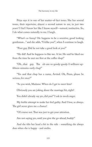 The harmony in my life




    Priya says it in one of her matter-of-fact tones. She has several
tones, their repertoire, almost a second nature to me, in just two
years? I feel I know her like I know myself—natural, instinctive. So,
I do what comes naturally to me. I laugh.

    “What’s so funny? He happens to be a sensitive, good looking
gentleman...” and she adds, “Unlike you!”, when I continue to laugh.

    “Poor guy. Did he not take a good look at you?”

    “He did! And he happens to like me. A lot. He said he liked me
from the time he met me first at the coffee shop!”

    “Oh...that guy. The oh-am-so-goody-goody-I-willturn-up-
fifteen-minutes-early chap!”

    “Yes and that chap has a name, Arvind. Ok, Prem, please be
serious, for once?”

    “As you wish, Madame. When do I get to meet him?

    Obviously you are joking about the marriage bit, right?

    You didn’t already say yes, did you?” I ask in mock anger.

    My feeble attempt to make her feel guilty. And I lose, as always.
The girl never gives me a chance!

    “Of course not. That was just to get your attention.

    Am not saying yes, until you give the go-ahead, buddy!”

    And she tilts her head a bit to the side - something she always
does when she is happy - and smiles.


                                  115
 
