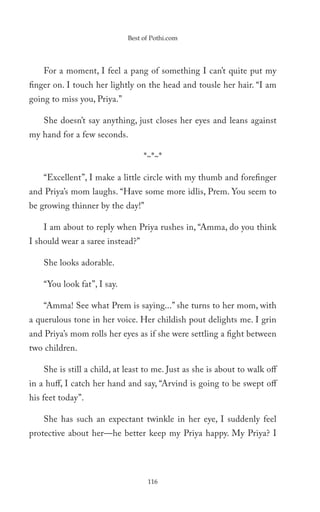 Best of Pothi.com




    For a moment, I feel a pang of something I can’t quite put my
finger on. I touch her lightly on the head and tousle her hair. “I am
going to miss you, Priya.”

    She doesn’t say anything, just closes her eyes and leans against
my hand for a few seconds.

                                  *~*~*

    “Excellent”, I make a little circle with my thumb and forefinger
and Priya’s mom laughs. “Have some more idlis, Prem. You seem to
be growing thinner by the day!”

    I am about to reply when Priya rushes in, “Amma, do you think
I should wear a saree instead?”

    She looks adorable.

    “You look fat”, I say.

    “Amma! See what Prem is saying...” she turns to her mom, with
a querulous tone in her voice. Her childish pout delights me. I grin
and Priya’s mom rolls her eyes as if she were settling a fight between
two children.

    She is still a child, at least to me. Just as she is about to walk off
in a huff, I catch her hand and say, “Arvind is going to be swept off
his feet today”.

    She has such an expectant twinkle in her eye, I suddenly feel
protective about her—he better keep my Priya happy. My Priya? I




                                   116
 