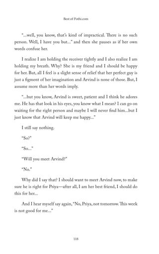 Best of Pothi.com




    “...well, you know, that’s kind of impractical. There is no such
person. Well, I have you but...” and then she pauses as if her own
words confuse her.

    I realize I am holding the receiver tightly and I also realize I am
holding my breath. Why? She is my friend and I should be happy
for her. But, all I feel is a slight sense of relief that her perfect guy is
just a figment of her imagination and Arvind is none of those. But, I
assume more than her words imply.

    “...but you know, Arvind is sweet, patient and I think he adores
me. He has that look in his eyes, you know what I mean? I can go on
waiting for the right person and maybe I will never find him...but I
just know that Arvind will keep me happy...”

    I still say nothing.

    “So?”

    “So...”

    “Will you meet Arvind?”

    “No.”

    Why did I say that? I should want to meet Arvind now, to make
sure he is right for Priya—after all, I am her best friend, I should do
this for her...

    And I hear myself say again, “No, Priya, not tomorrow. This week
is not good for me...”




                                    118
 