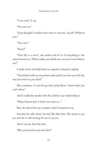 The harmony in my life




    “I am sorry”, I say.

    “Yes, you are.”

    “I just thought I needed some time to sort out...my life. Without
you.”

    “You can’t.”

    “Sorry?”

    “Your life is a mess”, she smiles and it’s as if everything is the
same between us, “What makes you think you can sort it out without
me?”

    I smile at her and fight back an impulse to hug her tightly.

    “You think I will run away that easily and let you live your life the
way you want to, you idiot?”

    She continues, “I can’t let go that easily, Prem. I know that you
can’t either.”

    And I suddenly wonder who the child in our relationship is.

    “Priya, I know that. I don’t ever want to...”

    But, she doesn’t let me complete what I wanted to say.

    Instead, she talks about Arvind. She likes him. She wants to say
yes and she is still waiting for me to say yes.

    And I say yes. Just like that.

    “But, you haven’t even met him!”


                                     121
 