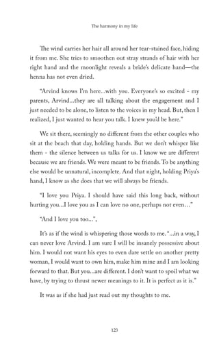The harmony in my life




    The wind carries her hair all around her tear-stained face, hiding
it from me. She tries to smoothen out stray strands of hair with her
right hand and the moonlight reveals a bride’s delicate hand—the
henna has not even dried.

    “Arvind knows I’m here...with you. Everyone’s so excited - my
parents, Arvind...they are all talking about the engagement and I
just needed to be alone, to listen to the voices in my head. But, then I
realized, I just wanted to hear you talk. I knew you’d be here.”

    We sit there, seemingly no different from the other couples who
sit at the beach that day, holding hands. But we don’t whisper like
them - the silence between us talks for us. I know we are different
because we are friends. We were meant to be friends. To be anything
else would be unnatural, incomplete. And that night, holding Priya’s
hand, I know as she does that we will always be friends.

    “I love you Priya. I should have said this long back, without
hurting you...I love you as I can love no one, perhaps not even…”

    “And I love you too...”,

    It’s as if the wind is whispering those words to me. “...in a way, I
can never love Arvind. I am sure I will be insanely possessive about
him. I would not want his eyes to even dare settle on another pretty
woman, I would want to own him, make him mine and I am looking
forward to that. But you...are different. I don’t want to spoil what we
have, by trying to thrust newer meanings to it. It is perfect as it is.”

    It was as if she had just read out my thoughts to me.




                                   123
 