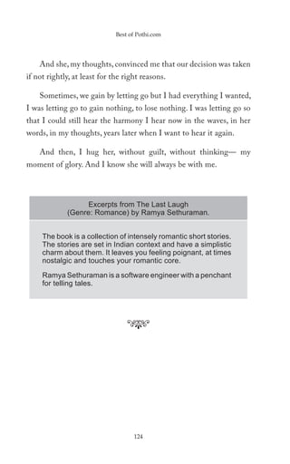 Best of Pothi.com




    And she, my thoughts, convinced me that our decision was taken
if not rightly, at least for the right reasons.

    Sometimes, we gain by letting go but I had everything I wanted,
I was letting go to gain nothing, to lose nothing. I was letting go so
that I could still hear the harmony I hear now in the waves, in her
words, in my thoughts, years later when I want to hear it again.

    And then, I hug her, without guilt, without thinking— my
moment of glory. And I know she will always be with me.



                  Excerpts from The Last Laugh
             (Genre: Romance) by Ramya Sethuraman.


     The book is a collection of intensely romantic short stories.
     The stories are set in Indian context and have a simplistic
     charm about them. It leaves you feeling poignant, at times
     nostalgic and touches your romantic core.

     Ramya Sethuraman is a software engineer with a penchant
     for telling tales.




                                    124
 