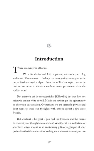 Introduction

T    here is a writer in all of us.

           We write diaries and letters, poems, and stories, we blog
and make office memos…. Perhaps the more serious among us write
on professional topics. Apart from the utilitarian aspect, we write
because we want to create something more permanent than the
spoken word.

    Not everyone can be as successful as JK Rowling but that does not
mean we cannot write as well. Maybe we haven’t got the opportunity
to showcase our creation. Or perhaps we are intensely private and
don’t want to share our thoughts with anyone except a few close
friends.

    But wouldn’t it be great if you had the freedom and the means
to convert your thoughts into a book? Whether it is a collection of
your love letters meant as an anniversary gift, or a glimpse of your
professional wisdom meant for colleagues and seniors – now you can



                                      127
 